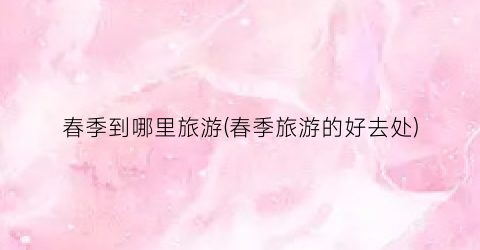 春季到哪里旅游(春季旅游的好去处)