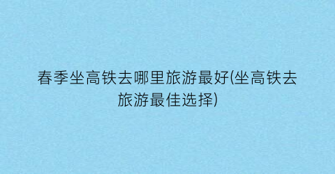 春季坐高铁去哪里旅游最好(坐高铁去旅游最佳选择)