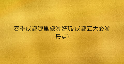 春季成都哪里旅游好玩(成都五大必游景点)