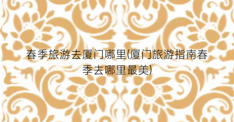 春季旅游去厦门哪里(厦门旅游指南春季去哪里最美)