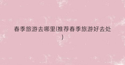 春季旅游去哪里(推荐春季旅游好去处)