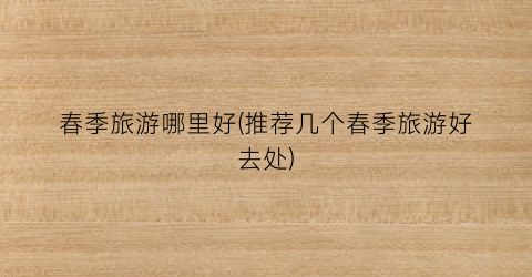春季旅游哪里好(推荐几个春季旅游好去处)