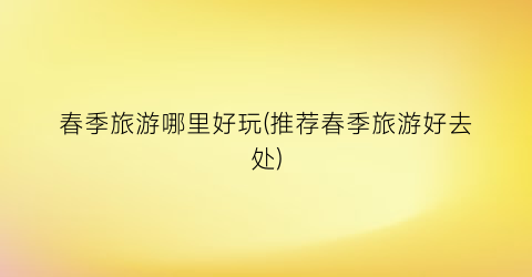 春季旅游哪里好玩(推荐春季旅游好去处)