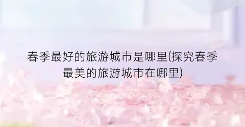 春季最好的旅游城市是哪里(探究春季最美的旅游城市在哪里)