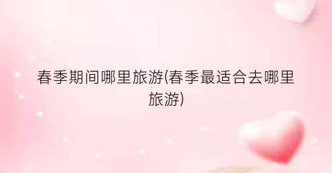 春季期间哪里旅游(春季最适合去哪里旅游)
