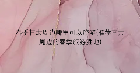 春季甘肃周边哪里可以旅游(推荐甘肃周边的春季旅游胜地)