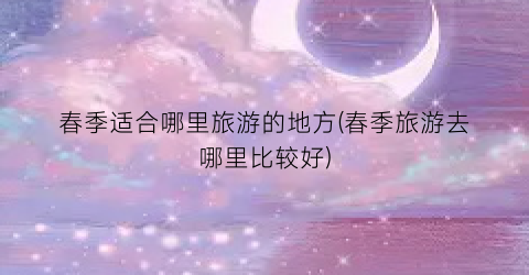 春季适合哪里旅游的地方(春季旅游去哪里比较好)