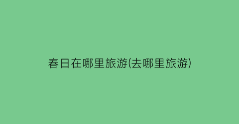 春日在哪里旅游(去哪里旅游)