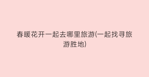 春暖花开一起去哪里旅游(一起找寻旅游胜地)
