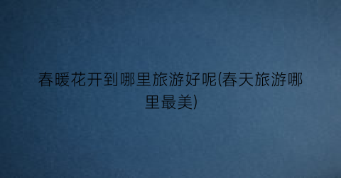 春暖花开到哪里旅游好呢(春天旅游哪里最美)
