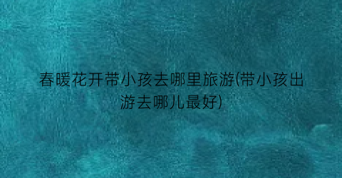 春暖花开带小孩去哪里旅游(带小孩出游去哪儿最好)