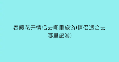 春暖花开情侣去哪里旅游(情侣适合去哪里旅游)