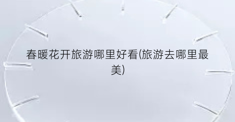 春暖花开旅游哪里好看(旅游去哪里最美)