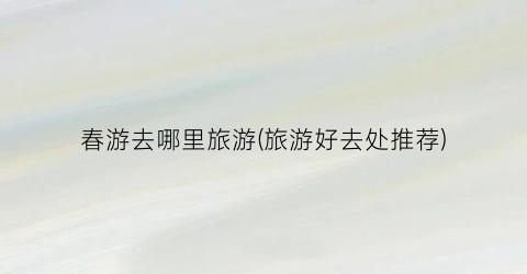 春游去哪里旅游(旅游好去处推荐)