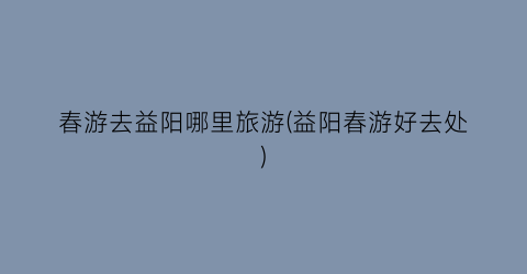 春游去益阳哪里旅游(益阳春游好去处)