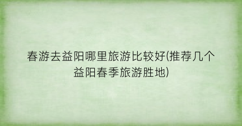春游去益阳哪里旅游比较好(推荐几个益阳春季旅游胜地)