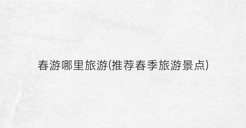 春游哪里旅游(推荐春季旅游景点)
