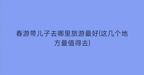 春游带儿子去哪里旅游最好(这几个地方最值得去)