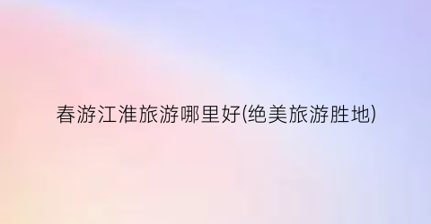 春游江淮旅游哪里好(绝美旅游胜地)