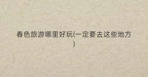 春色旅游哪里好玩(一定要去这些地方)