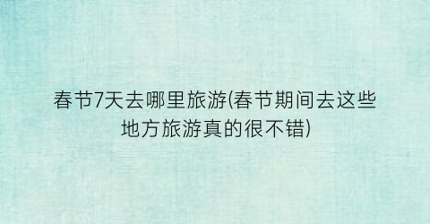 春节7天去哪里旅游(春节期间去这些地方旅游真的很不错)