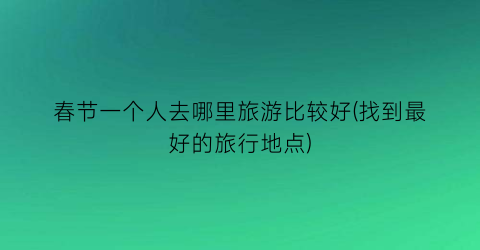 春节一个人去哪里旅游比较好(找到最好的旅行地点)