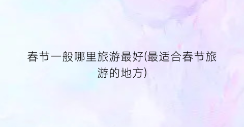 春节一般哪里旅游最好(最适合春节旅游的地方)