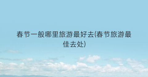 春节一般哪里旅游最好去(春节旅游最佳去处)