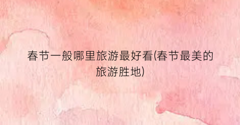 春节一般哪里旅游最好看(春节最美的旅游胜地)