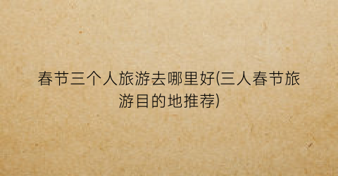 春节三个人旅游去哪里好(三人春节旅游目的地推荐)