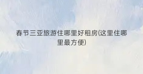 春节三亚旅游住哪里好租房(这里住哪里最方便)