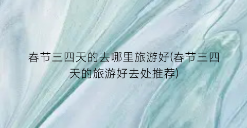 春节三四天的去哪里旅游好(春节三四天的旅游好去处推荐)