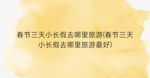 春节三天小长假去哪里旅游(春节三天小长假去哪里旅游最好)
