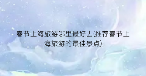 春节上海旅游哪里最好去(推荐春节上海旅游的最佳景点)