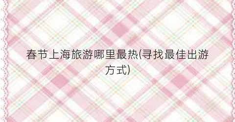 春节上海旅游哪里最热(寻找最佳出游方式)