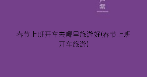 春节上班开车去哪里旅游好(春节上班开车旅游)