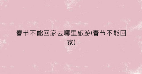 春节不能回家去哪里旅游(春节不能回家)
