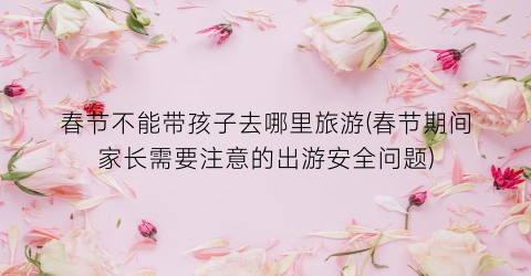 春节不能带孩子去哪里旅游(春节期间家长需要注意的出游安全问题)