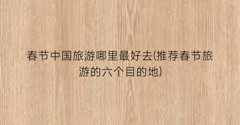 春节中国旅游哪里最好去(推荐春节旅游的六个目的地)