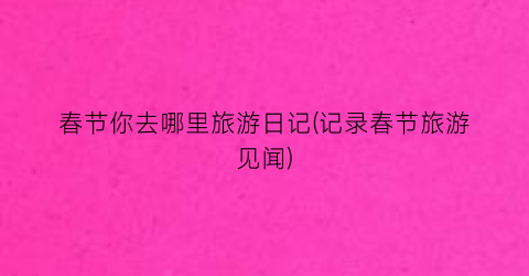 春节你去哪里旅游日记(记录春节旅游见闻)