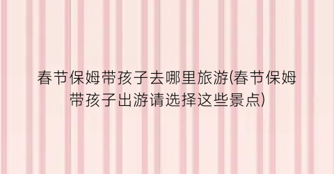 春节保姆带孩子去哪里旅游(春节保姆带孩子出游请选择这些景点)