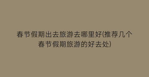 春节假期出去旅游去哪里好(推荐几个春节假期旅游的好去处)
