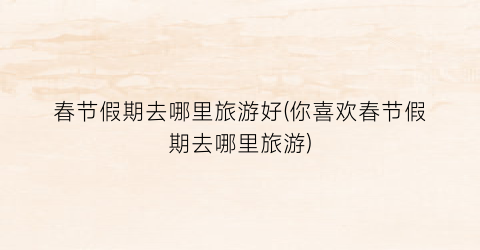 春节假期去哪里旅游好(你喜欢春节假期去哪里旅游)