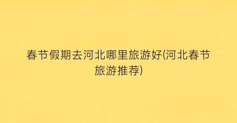 春节假期去河北哪里旅游好(河北春节旅游推荐)
