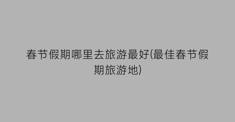 春节假期哪里去旅游最好(最佳春节假期旅游地)