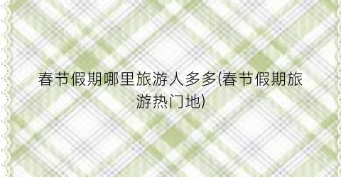 春节假期哪里旅游人多多(春节假期旅游热门地)