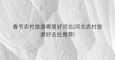春节农村旅游哪里好河北(河北农村旅游好去处推荐)