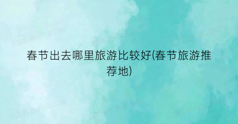 春节出去哪里旅游比较好(春节旅游推荐地)