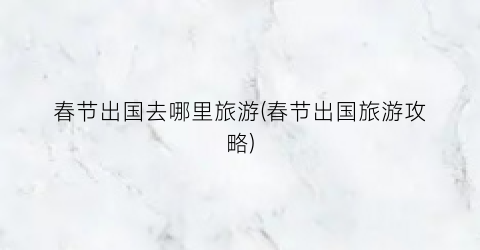 春节出国去哪里旅游(春节出国旅游攻略)