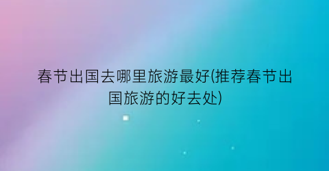 春节出国去哪里旅游最好(推荐春节出国旅游的好去处)